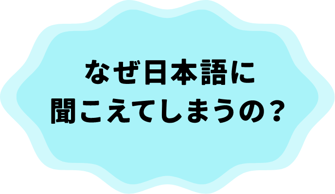 なぜ日本語に聞こえてしまうの？